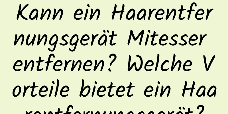 Kann ein Haarentfernungsgerät Mitesser entfernen? Welche Vorteile bietet ein Haarentfernungsgerät?