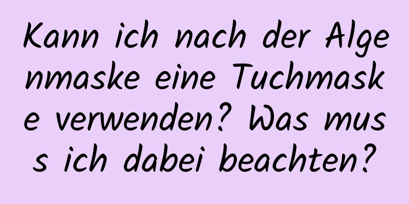 Kann ich nach der Algenmaske eine Tuchmaske verwenden? Was muss ich dabei beachten?
