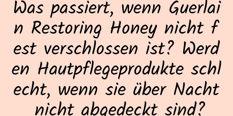 Was passiert, wenn Guerlain Restoring Honey nicht fest verschlossen ist? Werden Hautpflegeprodukte schlecht, wenn sie über Nacht nicht abgedeckt sind?