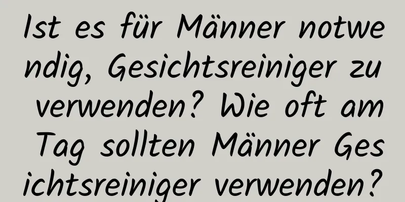 Ist es für Männer notwendig, Gesichtsreiniger zu verwenden? Wie oft am Tag sollten Männer Gesichtsreiniger verwenden?