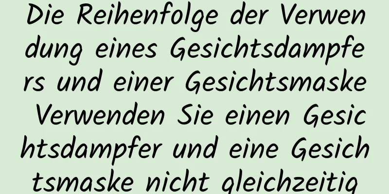 Die Reihenfolge der Verwendung eines Gesichtsdampfers und einer Gesichtsmaske Verwenden Sie einen Gesichtsdampfer und eine Gesichtsmaske nicht gleichzeitig