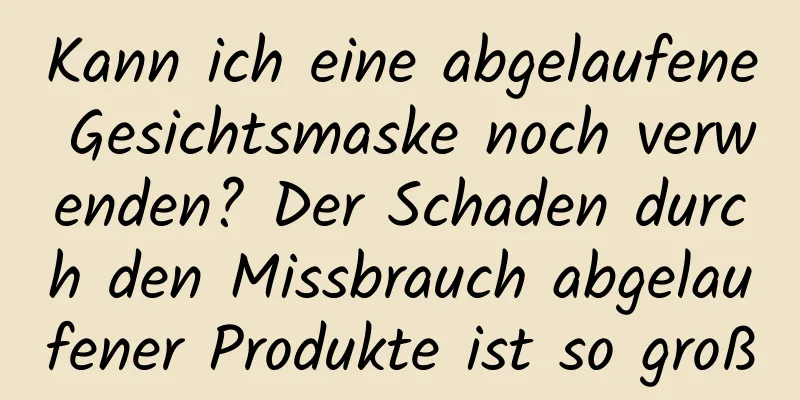 Kann ich eine abgelaufene Gesichtsmaske noch verwenden? Der Schaden durch den Missbrauch abgelaufener Produkte ist so groß