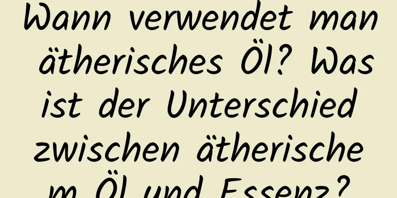 Wann verwendet man ätherisches Öl? Was ist der Unterschied zwischen ätherischem Öl und Essenz?