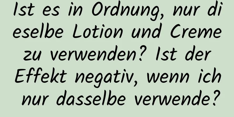 Ist es in Ordnung, nur dieselbe Lotion und Creme zu verwenden? Ist der Effekt negativ, wenn ich nur dasselbe verwende?