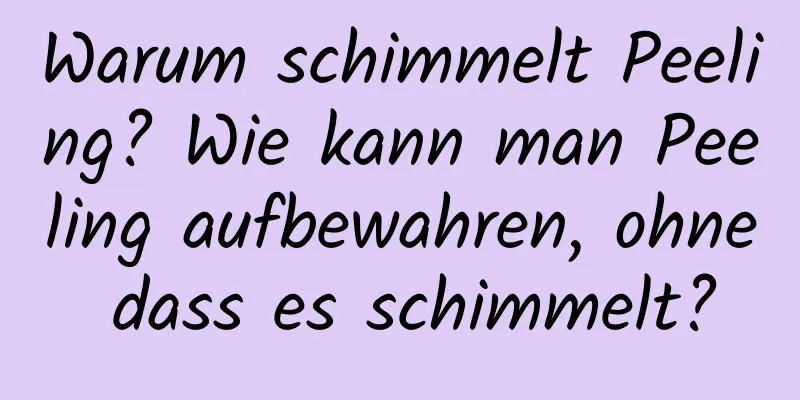 Warum schimmelt Peeling? Wie kann man Peeling aufbewahren, ohne dass es schimmelt?