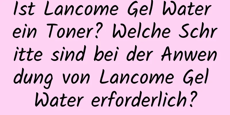 Ist Lancome Gel Water ein Toner? Welche Schritte sind bei der Anwendung von Lancome Gel Water erforderlich?