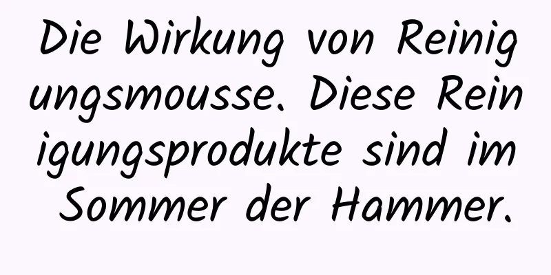 Die Wirkung von Reinigungsmousse. Diese Reinigungsprodukte sind im Sommer der Hammer.