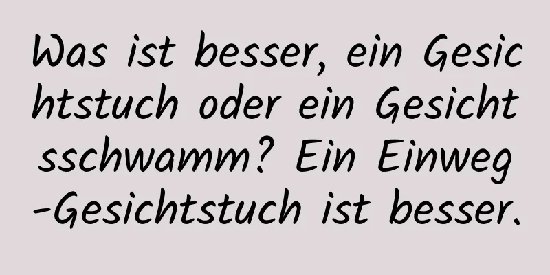 Was ist besser, ein Gesichtstuch oder ein Gesichtsschwamm? Ein Einweg-Gesichtstuch ist besser.