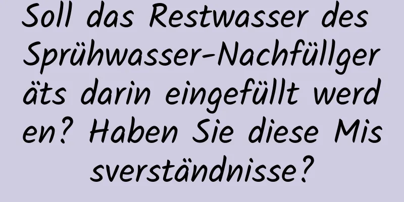 Soll das Restwasser des Sprühwasser-Nachfüllgeräts darin eingefüllt werden? Haben Sie diese Missverständnisse?