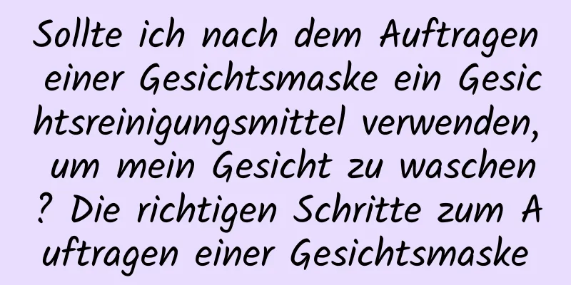 Sollte ich nach dem Auftragen einer Gesichtsmaske ein Gesichtsreinigungsmittel verwenden, um mein Gesicht zu waschen? Die richtigen Schritte zum Auftragen einer Gesichtsmaske