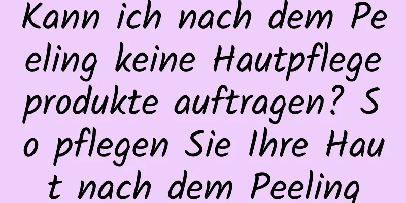 Kann ich nach dem Peeling keine Hautpflegeprodukte auftragen? So pflegen Sie Ihre Haut nach dem Peeling