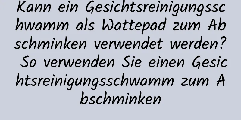 Kann ein Gesichtsreinigungsschwamm als Wattepad zum Abschminken verwendet werden? So verwenden Sie einen Gesichtsreinigungsschwamm zum Abschminken