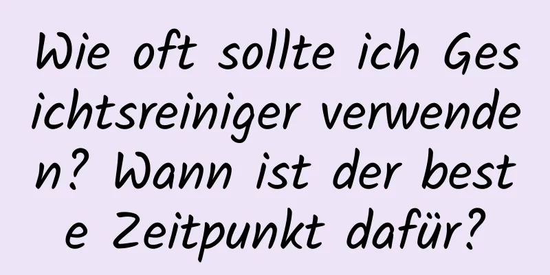 Wie oft sollte ich Gesichtsreiniger verwenden? Wann ist der beste Zeitpunkt dafür?