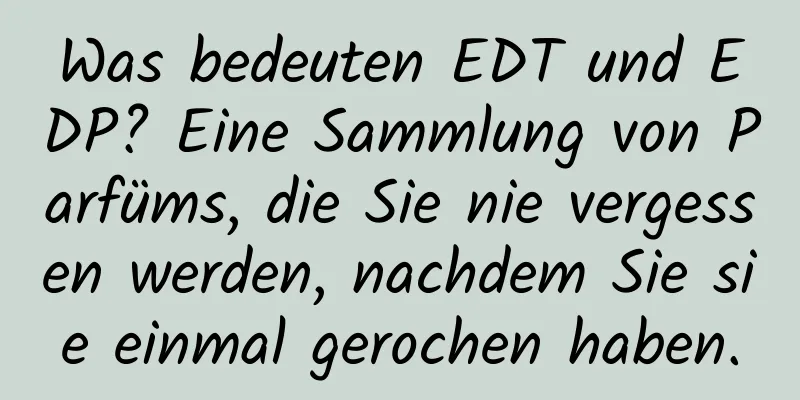 Was bedeuten EDT und EDP? Eine Sammlung von Parfüms, die Sie nie vergessen werden, nachdem Sie sie einmal gerochen haben.