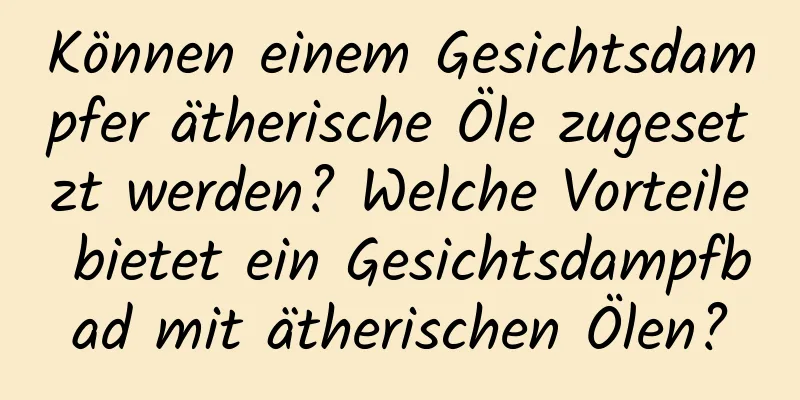 Können einem Gesichtsdampfer ätherische Öle zugesetzt werden? Welche Vorteile bietet ein Gesichtsdampfbad mit ätherischen Ölen?