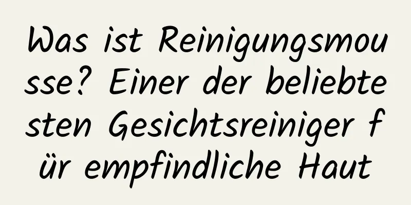 Was ist Reinigungsmousse? Einer der beliebtesten Gesichtsreiniger für empfindliche Haut