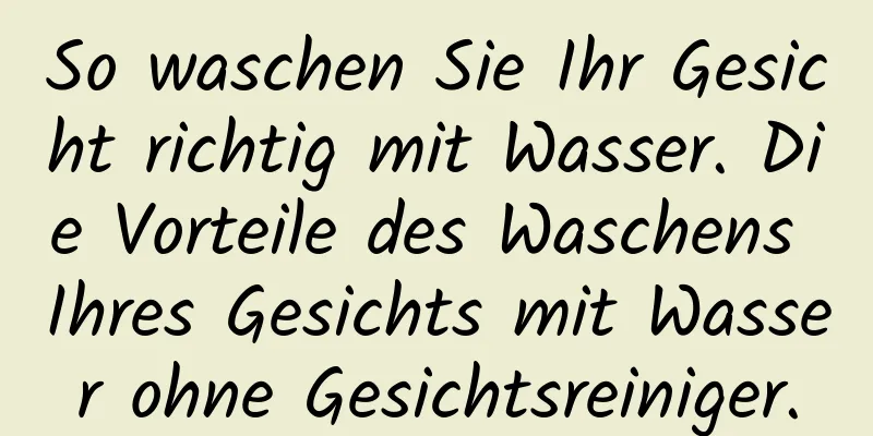 So waschen Sie Ihr Gesicht richtig mit Wasser. Die Vorteile des Waschens Ihres Gesichts mit Wasser ohne Gesichtsreiniger.