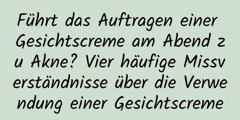 Führt das Auftragen einer Gesichtscreme am Abend zu Akne? Vier häufige Missverständnisse über die Verwendung einer Gesichtscreme