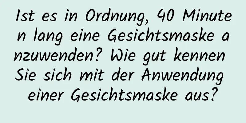 Ist es in Ordnung, 40 Minuten lang eine Gesichtsmaske anzuwenden? Wie gut kennen Sie sich mit der Anwendung einer Gesichtsmaske aus?