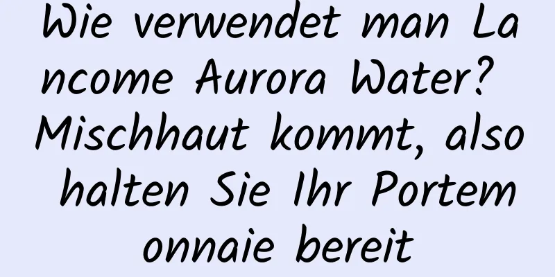 Wie verwendet man Lancome Aurora Water? Mischhaut kommt, also halten Sie Ihr Portemonnaie bereit