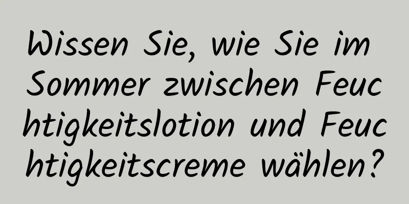 Wissen Sie, wie Sie im Sommer zwischen Feuchtigkeitslotion und Feuchtigkeitscreme wählen?