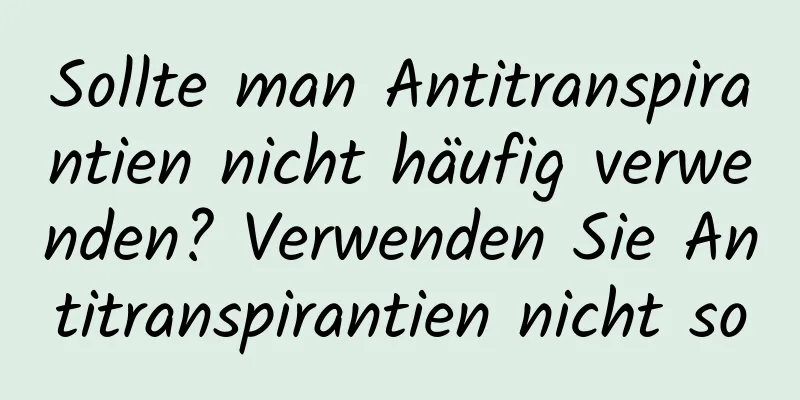 Sollte man Antitranspirantien nicht häufig verwenden? Verwenden Sie Antitranspirantien nicht so