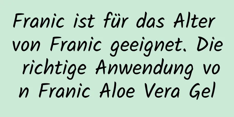 Franic ist für das Alter von Franic geeignet. Die richtige Anwendung von Franic Aloe Vera Gel
