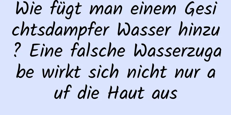 Wie fügt man einem Gesichtsdampfer Wasser hinzu? Eine falsche Wasserzugabe wirkt sich nicht nur auf die Haut aus