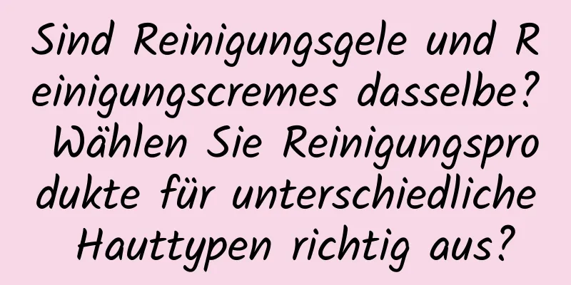 Sind Reinigungsgele und Reinigungscremes dasselbe? Wählen Sie Reinigungsprodukte für unterschiedliche Hauttypen richtig aus?
