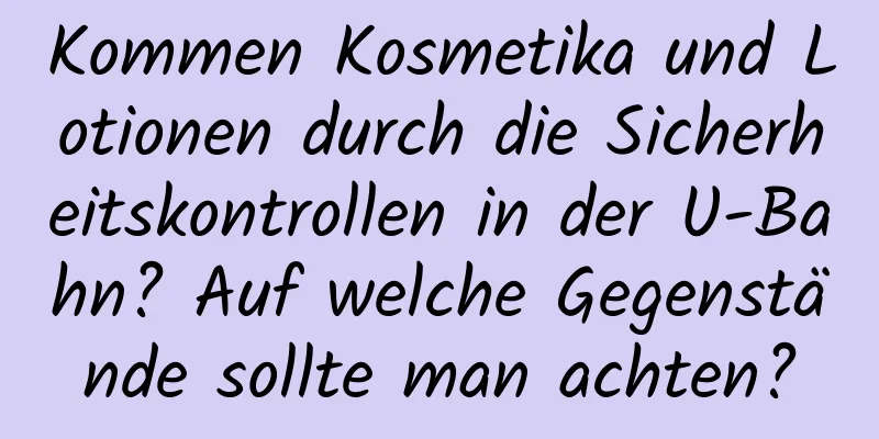 Kommen Kosmetika und Lotionen durch die Sicherheitskontrollen in der U-Bahn? Auf welche Gegenstände sollte man achten?