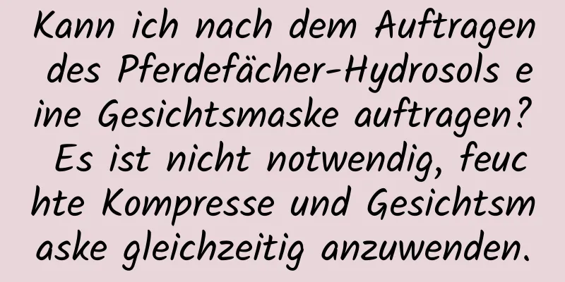 Kann ich nach dem Auftragen des Pferdefächer-Hydrosols eine Gesichtsmaske auftragen? Es ist nicht notwendig, feuchte Kompresse und Gesichtsmaske gleichzeitig anzuwenden.