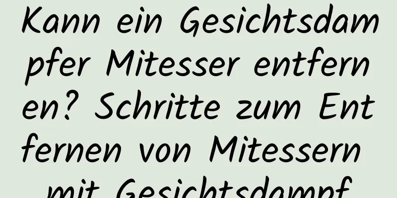 Kann ein Gesichtsdampfer Mitesser entfernen? Schritte zum Entfernen von Mitessern mit Gesichtsdampf