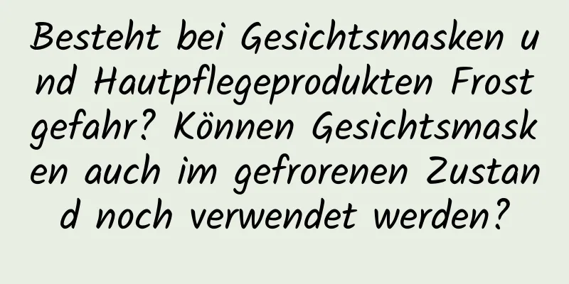Besteht bei Gesichtsmasken und Hautpflegeprodukten Frostgefahr? Können Gesichtsmasken auch im gefrorenen Zustand noch verwendet werden?