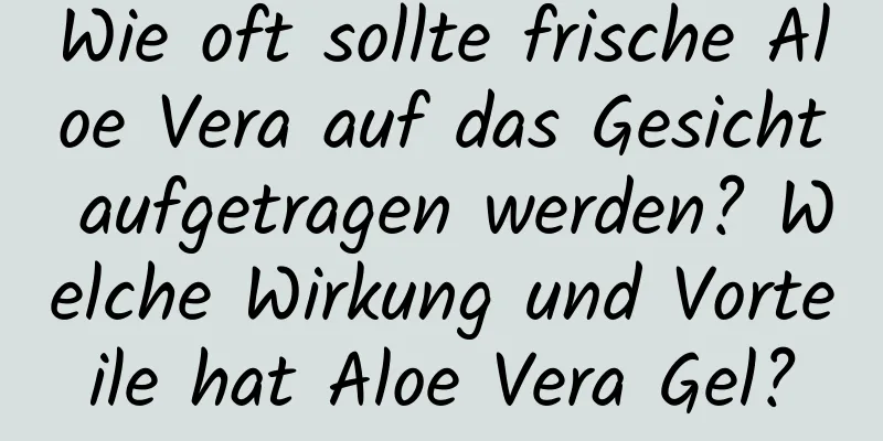 Wie oft sollte frische Aloe Vera auf das Gesicht aufgetragen werden? Welche Wirkung und Vorteile hat Aloe Vera Gel?