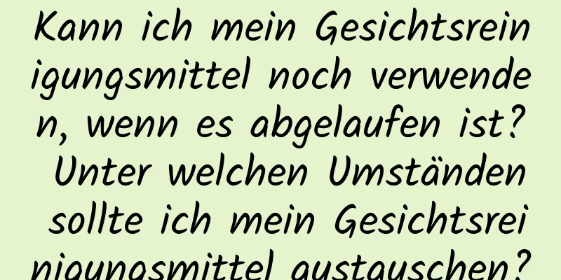Kann ich mein Gesichtsreinigungsmittel noch verwenden, wenn es abgelaufen ist? Unter welchen Umständen sollte ich mein Gesichtsreinigungsmittel austauschen?