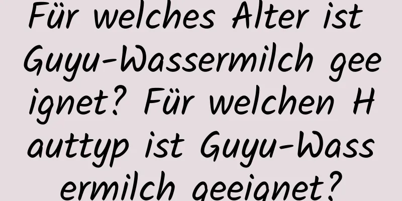 Für welches Alter ist Guyu-Wassermilch geeignet? Für welchen Hauttyp ist Guyu-Wassermilch geeignet?