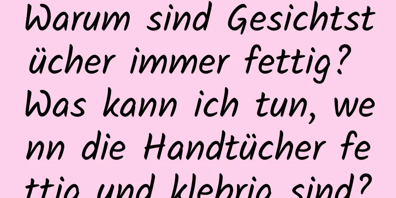 Warum sind Gesichtstücher immer fettig? Was kann ich tun, wenn die Handtücher fettig und klebrig sind?