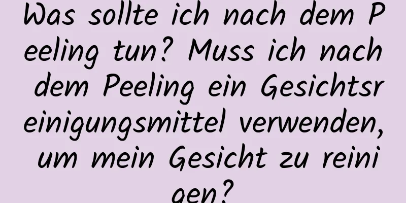 Was sollte ich nach dem Peeling tun? Muss ich nach dem Peeling ein Gesichtsreinigungsmittel verwenden, um mein Gesicht zu reinigen?