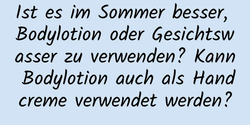 Ist es im Sommer besser, Bodylotion oder Gesichtswasser zu verwenden? Kann Bodylotion auch als Handcreme verwendet werden?