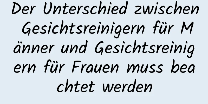 Der Unterschied zwischen Gesichtsreinigern für Männer und Gesichtsreinigern für Frauen muss beachtet werden