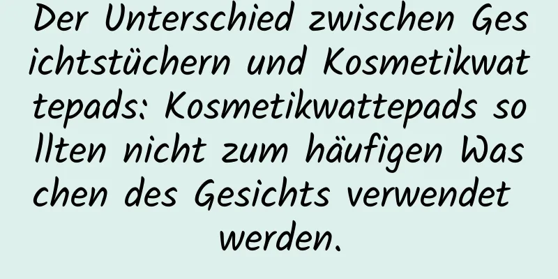 Der Unterschied zwischen Gesichtstüchern und Kosmetikwattepads: Kosmetikwattepads sollten nicht zum häufigen Waschen des Gesichts verwendet werden.