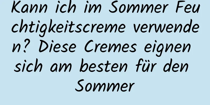 Kann ich im Sommer Feuchtigkeitscreme verwenden? Diese Cremes eignen sich am besten für den Sommer
