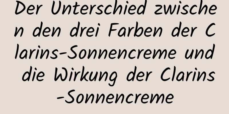Der Unterschied zwischen den drei Farben der Clarins-Sonnencreme und die Wirkung der Clarins-Sonnencreme