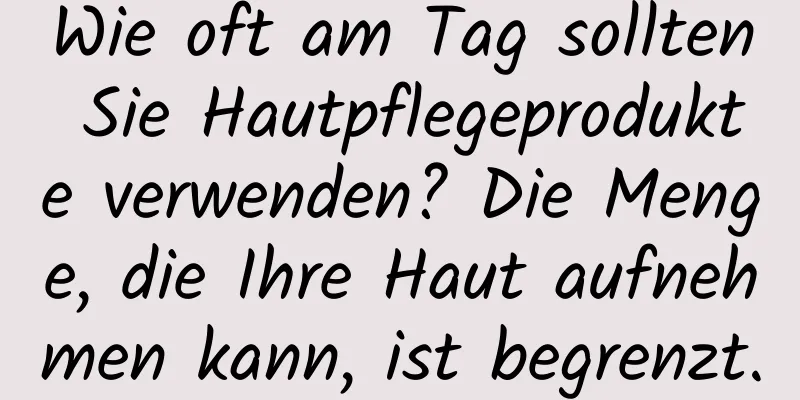 Wie oft am Tag sollten Sie Hautpflegeprodukte verwenden? Die Menge, die Ihre Haut aufnehmen kann, ist begrenzt.