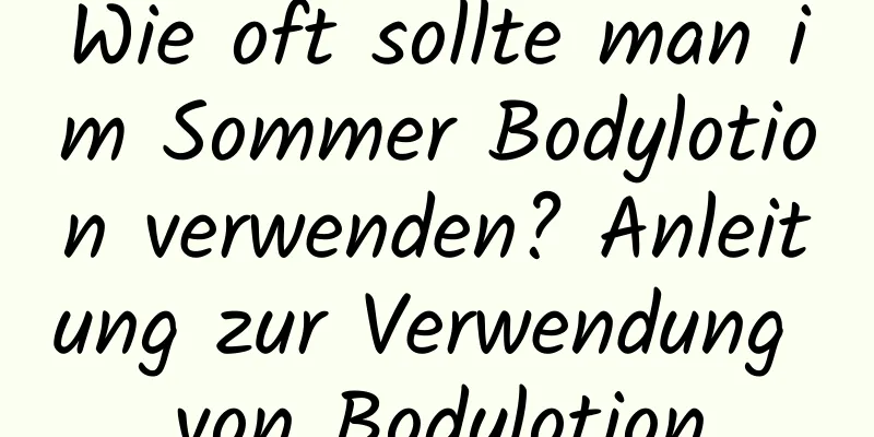 Wie oft sollte man im Sommer Bodylotion verwenden? Anleitung zur Verwendung von Bodylotion