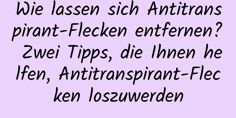 Wie lassen sich Antitranspirant-Flecken entfernen? Zwei Tipps, die Ihnen helfen, Antitranspirant-Flecken loszuwerden