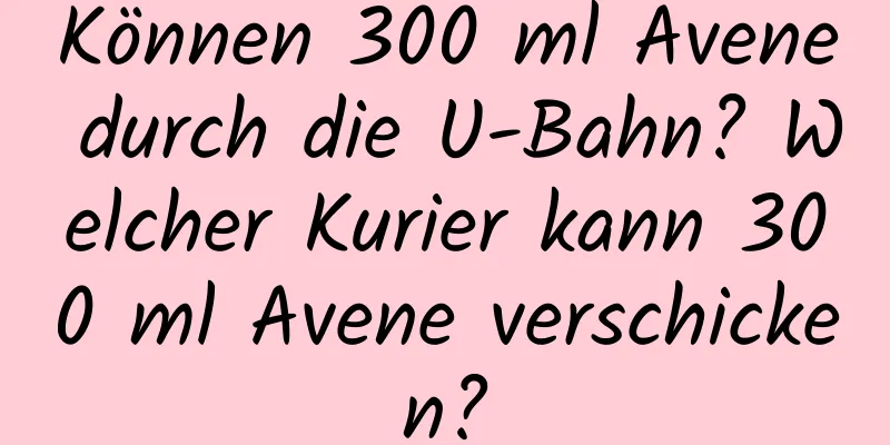 Können 300 ml Avene durch die U-Bahn? Welcher Kurier kann 300 ml Avene verschicken?