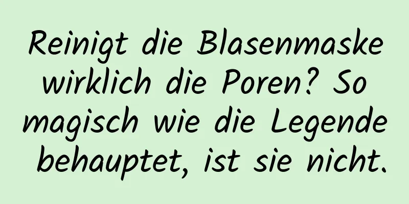 Reinigt die Blasenmaske wirklich die Poren? So magisch wie die Legende behauptet, ist sie nicht.