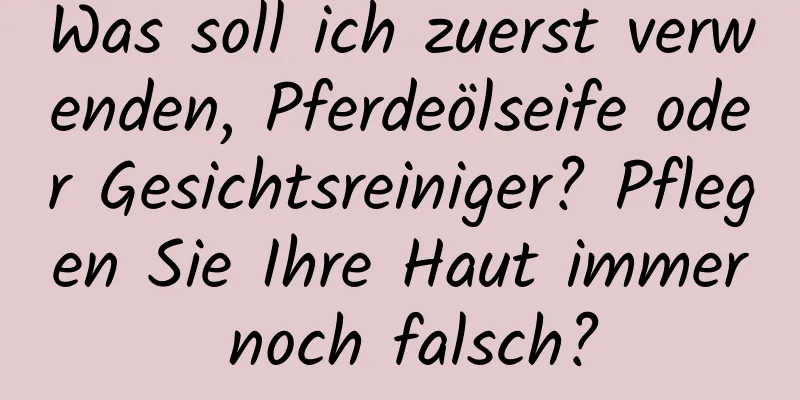 Was soll ich zuerst verwenden, Pferdeölseife oder Gesichtsreiniger? Pflegen Sie Ihre Haut immer noch falsch?