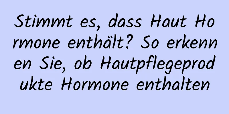 Stimmt es, dass Haut Hormone enthält? So erkennen Sie, ob Hautpflegeprodukte Hormone enthalten